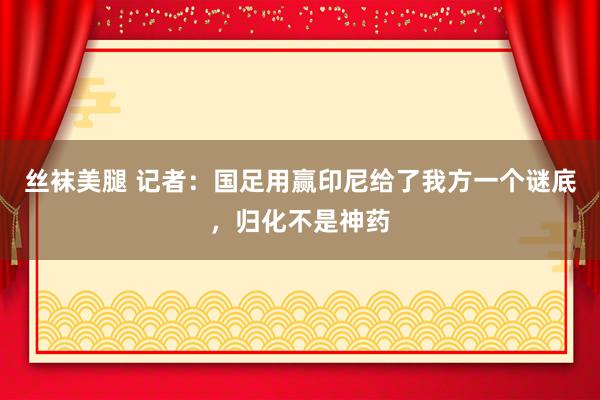 丝袜美腿 记者：国足用赢印尼给了我方一个谜底，归化不是神药