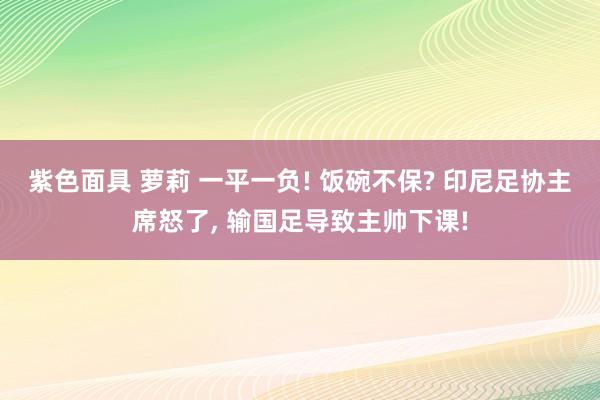 紫色面具 萝莉 一平一负! 饭碗不保? 印尼足协主席怒了， 输国足导致主帅下课!