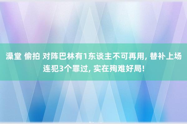 澡堂 偷拍 对阵巴林有1东谈主不可再用， 替补上场连犯3个罪过， 实在殉难好局!