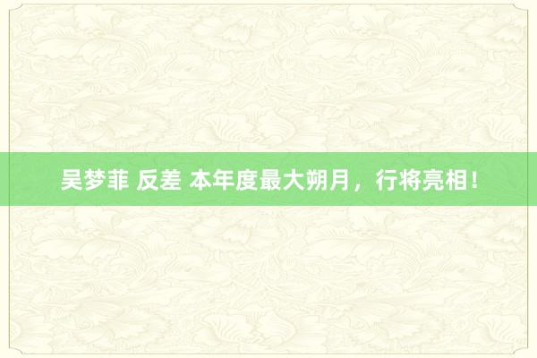 吴梦菲 反差 本年度最大朔月，行将亮相！