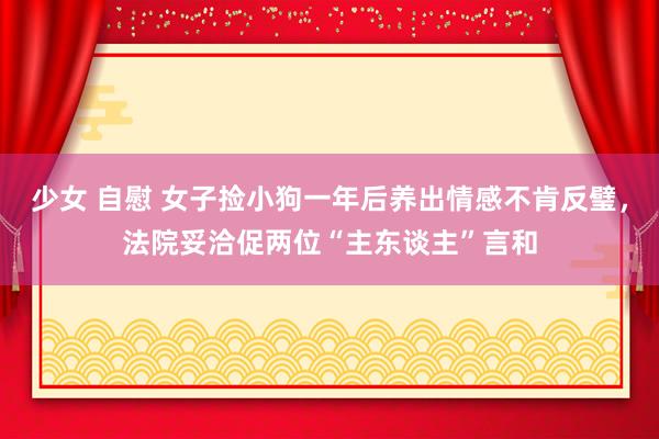 少女 自慰 女子捡小狗一年后养出情感不肯反璧，法院妥洽促两位“主东谈主”言和