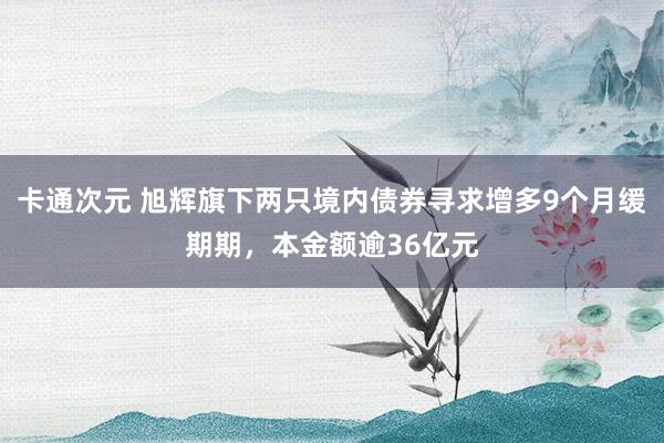 卡通次元 旭辉旗下两只境内债券寻求增多9个月缓期期，本金额逾36亿元