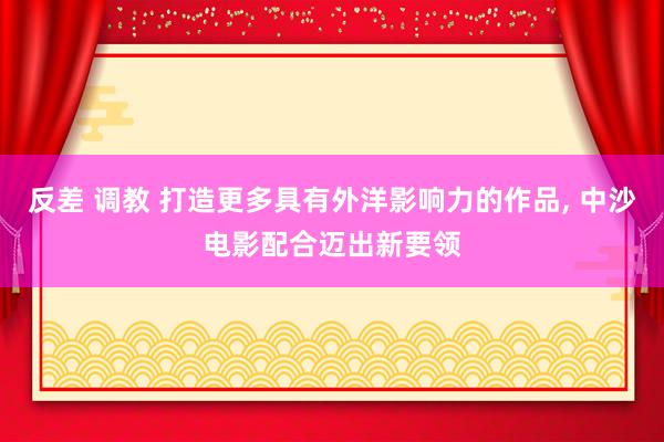 反差 调教 打造更多具有外洋影响力的作品， 中沙电影配合迈出新要领