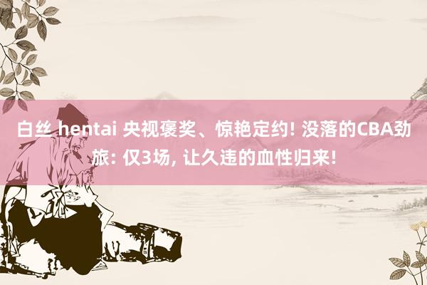 白丝 hentai 央视褒奖、惊艳定约! 没落的CBA劲旅: 仅3场， 让久违的血性归来!