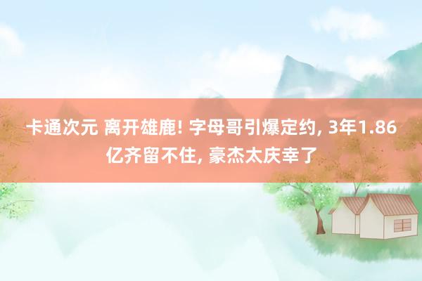 卡通次元 离开雄鹿! 字母哥引爆定约， 3年1.86亿齐留不住， 豪杰太庆幸了