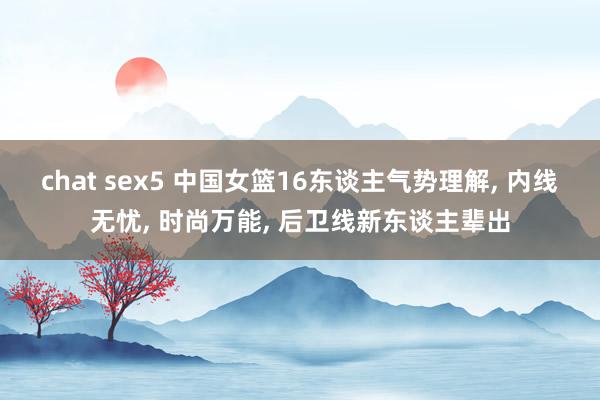 chat sex5 中国女篮16东谈主气势理解， 内线无忧， 时尚万能， 后卫线新东谈主辈出