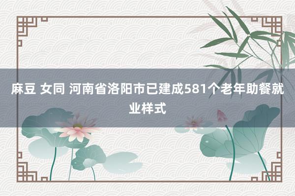 麻豆 女同 河南省洛阳市已建成581个老年助餐就业样式