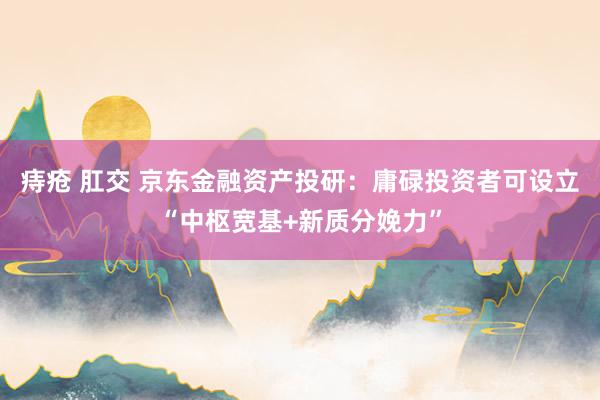 痔疮 肛交 京东金融资产投研：庸碌投资者可设立“中枢宽基+新质分娩力”