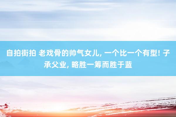 自拍街拍 老戏骨的帅气女儿， 一个比一个有型! 子承父业， 略胜一筹而胜于蓝