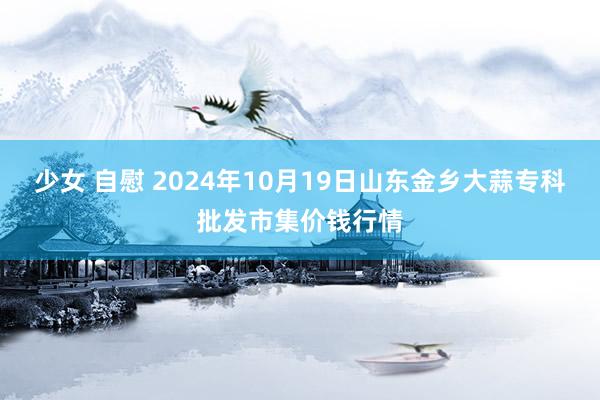 少女 自慰 2024年10月19日山东金乡大蒜专科批发市集价钱行情