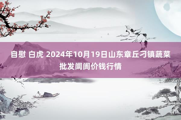 自慰 白虎 2024年10月19日山东章丘刁镇蔬菜批发阛阓价钱行情