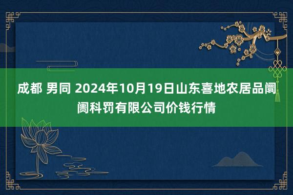 成都 男同 2024年10月19日山东喜地农居品阛阓科罚有限公司价钱行情