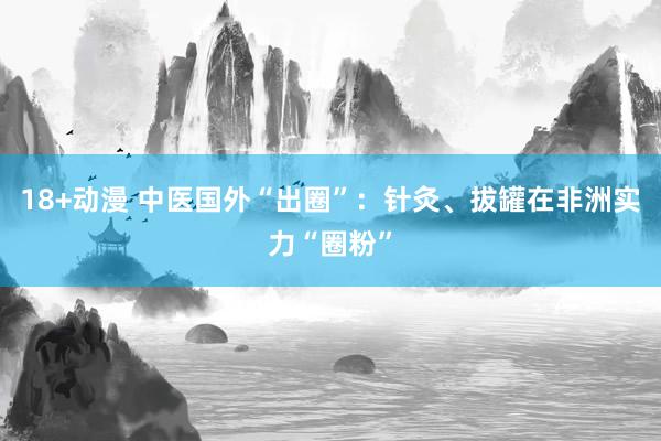 18+动漫 中医国外“出圈”：针灸、拔罐在非洲实力“圈粉”