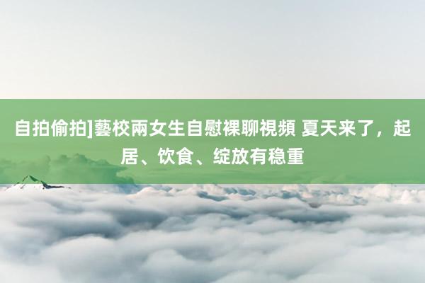 自拍偷拍]藝校兩女生自慰裸聊視頻 夏天来了，起居、饮食、绽放有稳重