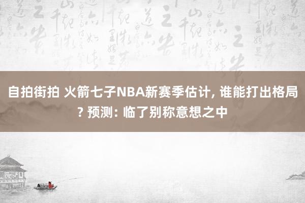 自拍街拍 火箭七子NBA新赛季估计， 谁能打出格局? 预测: 临了别称意想之中