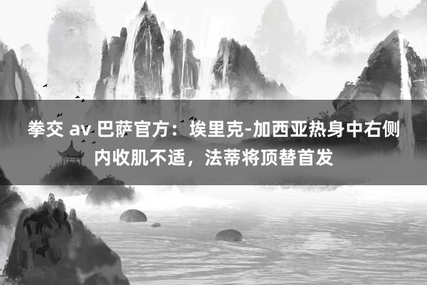 拳交 av 巴萨官方：埃里克-加西亚热身中右侧内收肌不适，法蒂将顶替首发