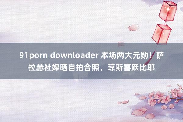 91porn downloader 本场两大元勋！萨拉赫社媒晒自拍合照，琼斯喜跃比耶