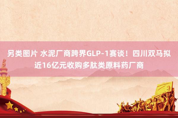 另类图片 水泥厂商跨界GLP-1赛谈！四川双马拟近16亿元收购多肽类原料药厂商