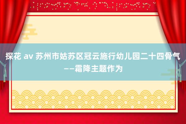 探花 av 苏州市姑苏区冠云施行幼儿园二十四骨气——霜降主题作为