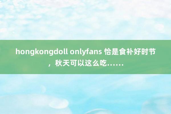 hongkongdoll onlyfans 恰是食补好时节，秋天可以这么吃……