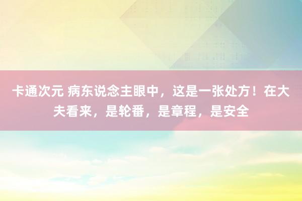 卡通次元 病东说念主眼中，这是一张处方！在大夫看来，是轮番，是章程，是安全