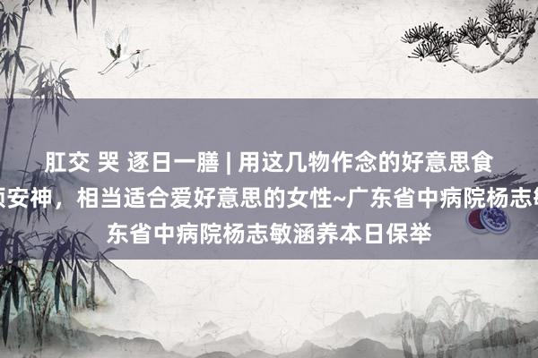 肛交 哭 逐日一膳 | 用这几物作念的好意思食养阴敛汗、除烦安神，相当适合爱好意思的女性~广东省中病院杨志敏涵养本日保举