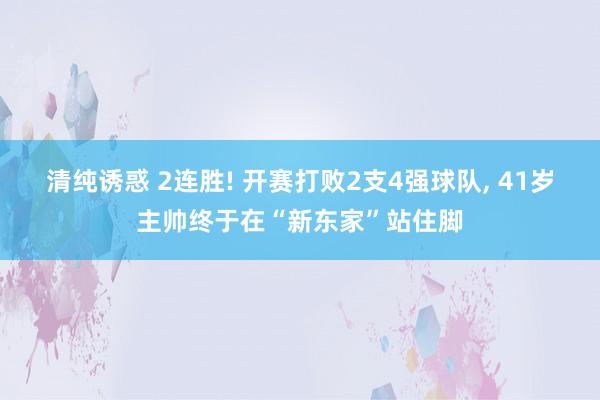 清纯诱惑 2连胜! 开赛打败2支4强球队， 41岁主帅终于在“新东家”站住脚