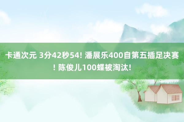 卡通次元 3分42秒54! 潘展乐400自第五插足决赛! 陈俊儿100蝶被淘汰!