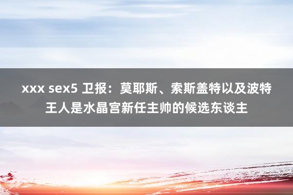 xxx sex5 卫报：莫耶斯、索斯盖特以及波特王人是水晶宫新任主帅的候选东谈主