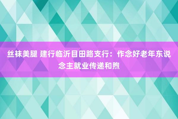 丝袜美腿 建行临沂目田路支行：作念好老年东说念主就业传递和煦