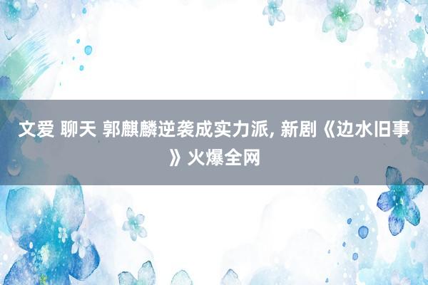 文爱 聊天 郭麒麟逆袭成实力派， 新剧《边水旧事》火爆全网