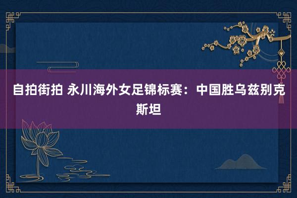 自拍街拍 永川海外女足锦标赛：中国胜乌兹别克斯坦