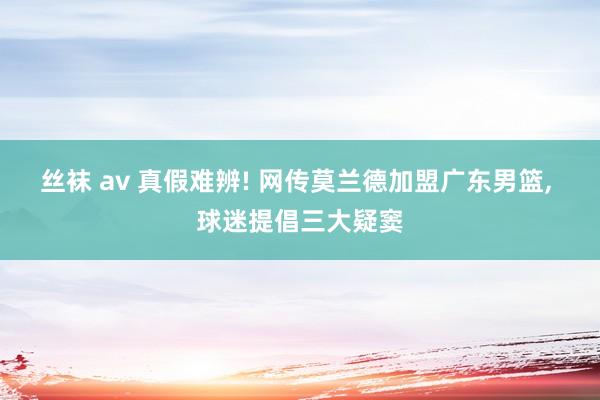 丝袜 av 真假难辨! 网传莫兰德加盟广东男篮， 球迷提倡三大疑窦