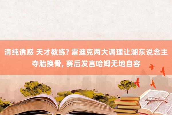 清纯诱惑 天才教练? 雷迪克两大调理让湖东说念主夺胎换骨， 赛后发言哈姆无地自容