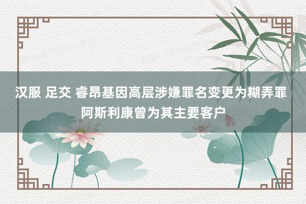 汉服 足交 睿昂基因高层涉嫌罪名变更为糊弄罪 阿斯利康曾为其主要客户