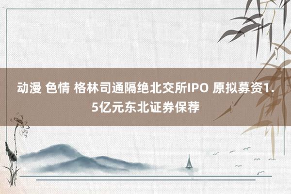 动漫 色情 格林司通隔绝北交所IPO 原拟募资1.5亿元东北证券保荐