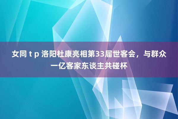 女同 t p 洛阳杜康亮相第33届世客会，与群众一亿客家东谈主共碰杯