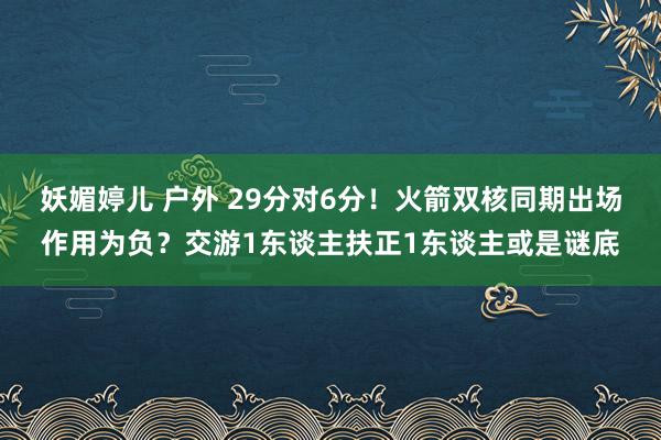 妖媚婷儿 户外 29分对6分！火箭双核同期出场作用为负？交游1东谈主扶正1东谈主或是谜底