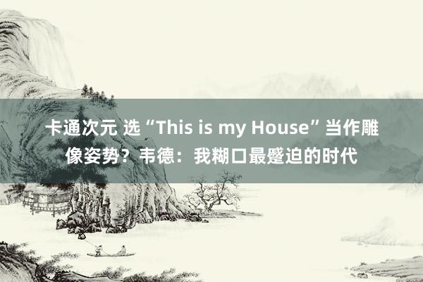 卡通次元 选“This is my House”当作雕像姿势？韦德：我糊口最蹙迫的时代