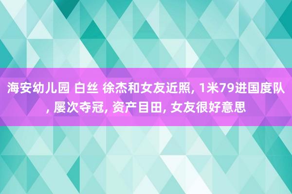 海安幼儿园 白丝 徐杰和女友近照， 1米79进国度队， 屡次夺冠， 资产目田， 女友很好意思