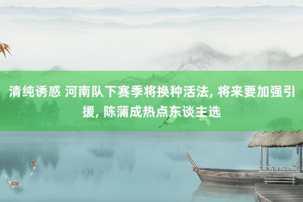 清纯诱惑 河南队下赛季将换种活法， 将来要加强引援， 陈蒲成热点东谈主选