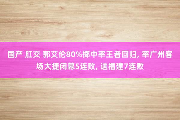 国产 肛交 郭艾伦80%掷中率王者回归， 率广州客场大捷闭幕5连败， 送福建7连败