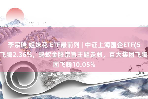 李宗瑞 姐妹花 ETF最前列 | 中证上海国企ETF(510810)飞腾2.36%，蚂蚁金服宗旨主题走弱，百大集团飞腾10.05%