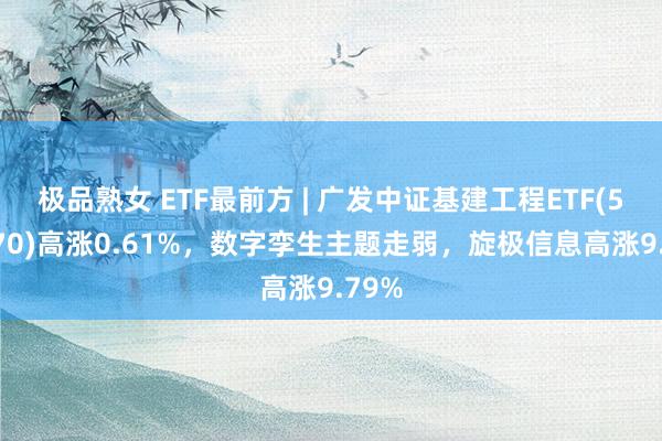 极品熟女 ETF最前方 | 广发中证基建工程ETF(516970)高涨0.61%，数字孪生主题走弱，旋极信息高涨9.79%