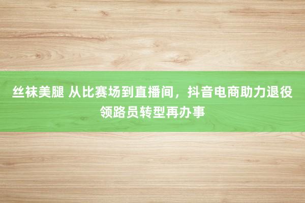 丝袜美腿 从比赛场到直播间，抖音电商助力退役领路员转型再办事