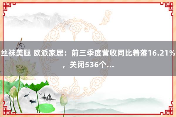 丝袜美腿 欧派家居：前三季度营收同比着落16.21%，关闭536个...