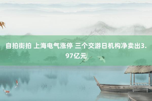 自拍街拍 上海电气涨停 三个交游日机构净卖出3.97亿元