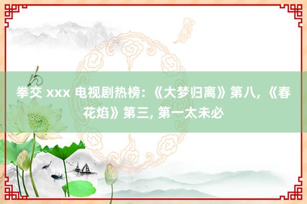 拳交 xxx 电视剧热榜: 《大梦归离》第八， 《春花焰》第三， 第一太未必