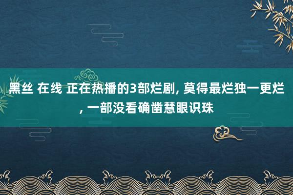 黑丝 在线 正在热播的3部烂剧， 莫得最烂独一更烂， 一部没看确凿慧眼识珠