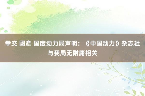 拳交 國產 国度动力局声明：《中国动力》杂志社与我局无附庸相关